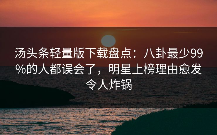 汤头条轻量版下载盘点：八卦最少99%的人都误会了，明星上榜理由愈发令人炸锅