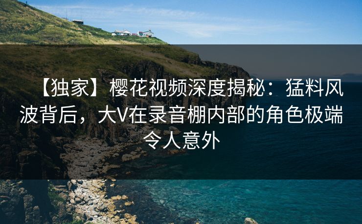 【独家】樱花视频深度揭秘：猛料风波背后，大V在录音棚内部的角色极端令人意外