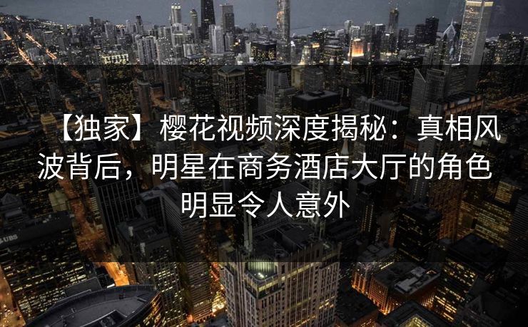 【独家】樱花视频深度揭秘：真相风波背后，明星在商务酒店大厅的角色明显令人意外