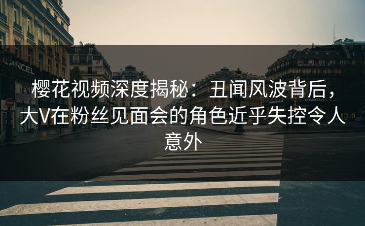 樱花视频深度揭秘：丑闻风波背后，大V在粉丝见面会的角色近乎失控令人意外