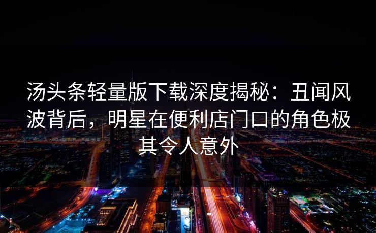 汤头条轻量版下载深度揭秘：丑闻风波背后，明星在便利店门口的角色极其令人意外