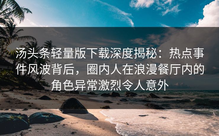 汤头条轻量版下载深度揭秘：热点事件风波背后，圈内人在浪漫餐厅内的角色异常激烈令人意外