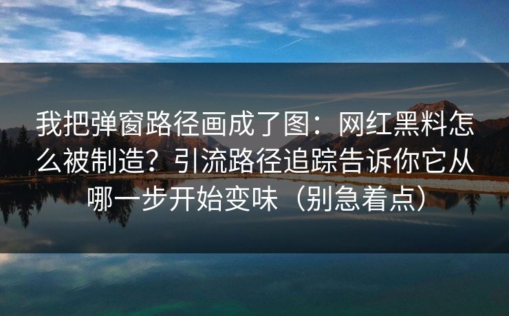 我把弹窗路径画成了图：网红黑料怎么被制造？引流路径追踪告诉你它从哪一步开始变味（别急着点）