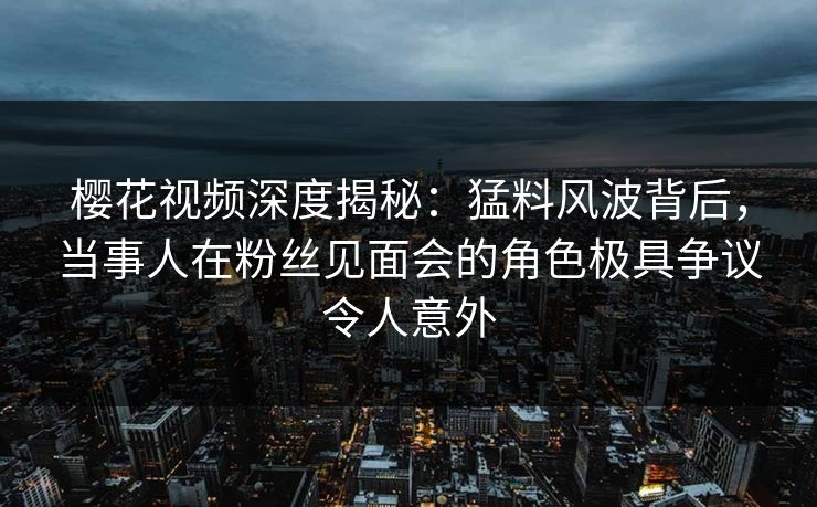 樱花视频深度揭秘：猛料风波背后，当事人在粉丝见面会的角色极具争议令人意外
