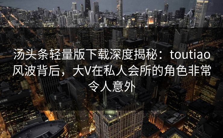汤头条轻量版下载深度揭秘：toutiao风波背后，大V在私人会所的角色非常令人意外