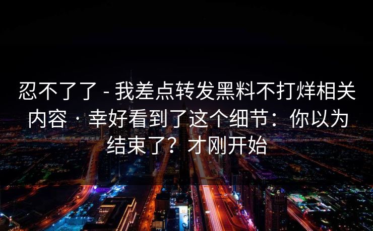 忍不了了 - 我差点转发黑料不打烊相关内容 · 幸好看到了这个细节：你以为结束了？才刚开始