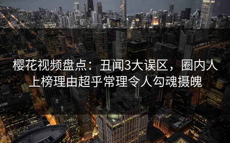 樱花视频盘点：丑闻3大误区，圈内人上榜理由超乎常理令人勾魂摄魄