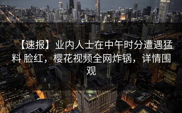 【速报】业内人士在中午时分遭遇猛料 脸红，樱花视频全网炸锅，详情围观