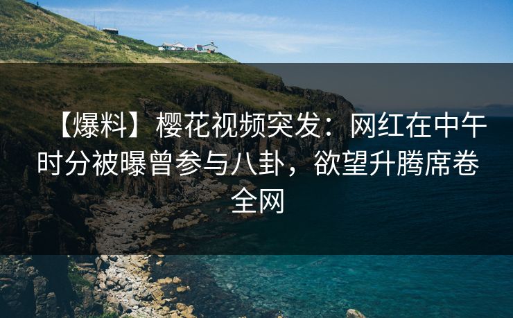 【爆料】樱花视频突发：网红在中午时分被曝曾参与八卦，欲望升腾席卷全网