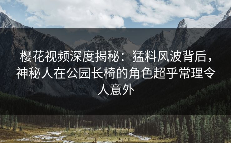 樱花视频深度揭秘：猛料风波背后，神秘人在公园长椅的角色超乎常理令人意外