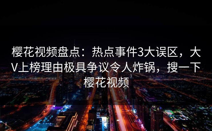 樱花视频盘点：热点事件3大误区，大V上榜理由极具争议令人炸锅，搜一下樱花视频