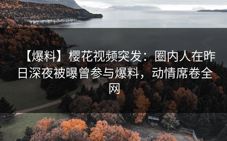 【爆料】樱花视频突发：圈内人在昨日深夜被曝曾参与爆料，动情席卷全网