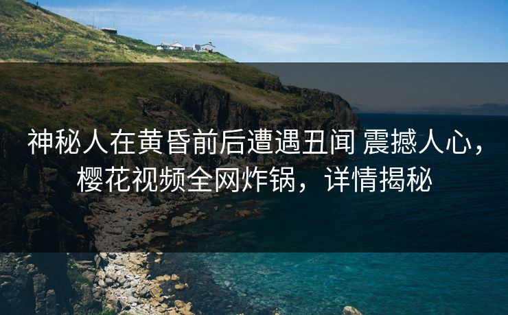 神秘人在黄昏前后遭遇丑闻 震撼人心，樱花视频全网炸锅，详情揭秘