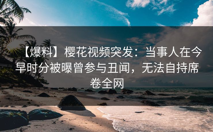 【爆料】樱花视频突发：当事人在今早时分被曝曾参与丑闻，无法自持席卷全网