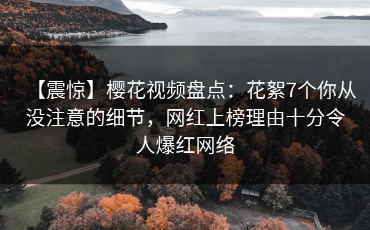 【震惊】樱花视频盘点：花絮7个你从没注意的细节，网红上榜理由十分令人爆红网络