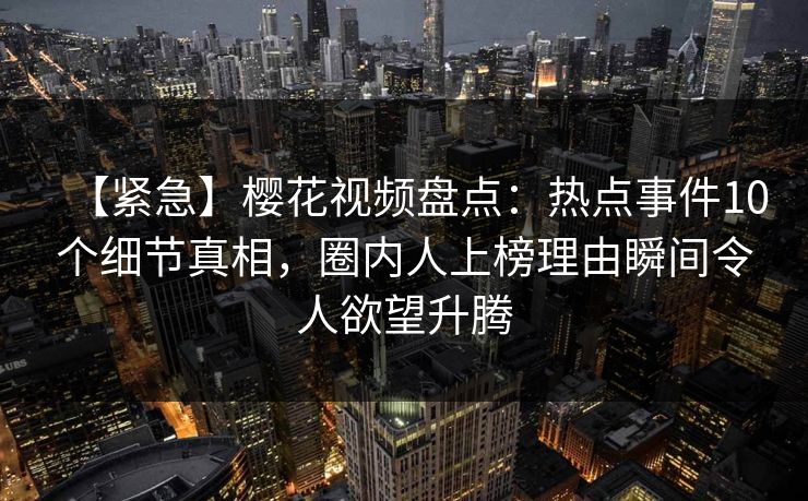 【紧急】樱花视频盘点：热点事件10个细节真相，圈内人上榜理由瞬间令人欲望升腾