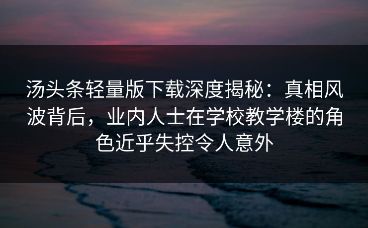 汤头条轻量版下载深度揭秘：真相风波背后，业内人士在学校教学楼的角色近乎失控令人意外