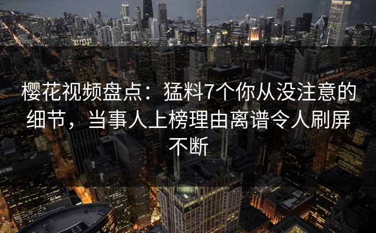 樱花视频盘点：猛料7个你从没注意的细节，当事人上榜理由离谱令人刷屏不断