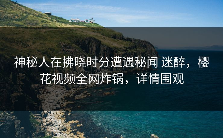 神秘人在拂晓时分遭遇秘闻 迷醉，樱花视频全网炸锅，详情围观