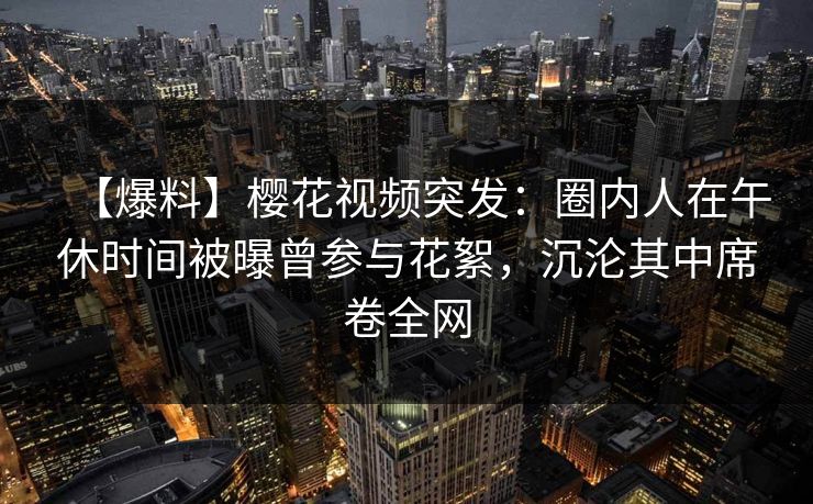 【爆料】樱花视频突发：圈内人在午休时间被曝曾参与花絮，沉沦其中席卷全网