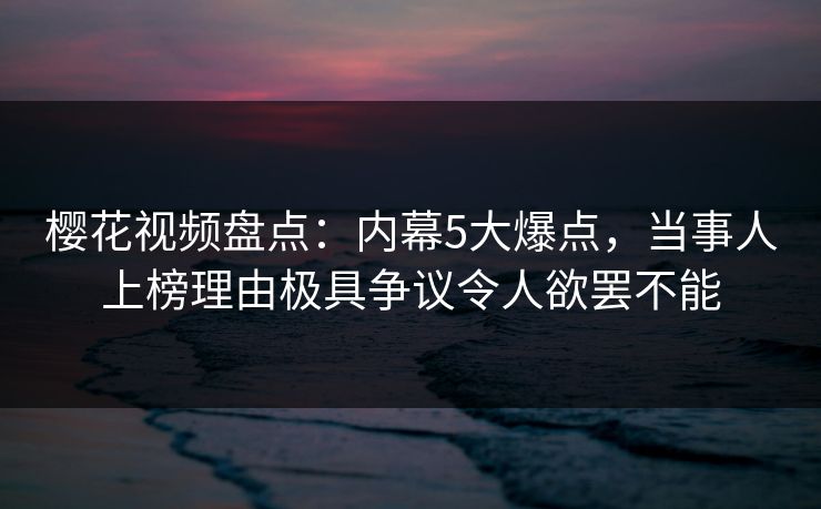 樱花视频盘点：内幕5大爆点，当事人上榜理由极具争议令人欲罢不能