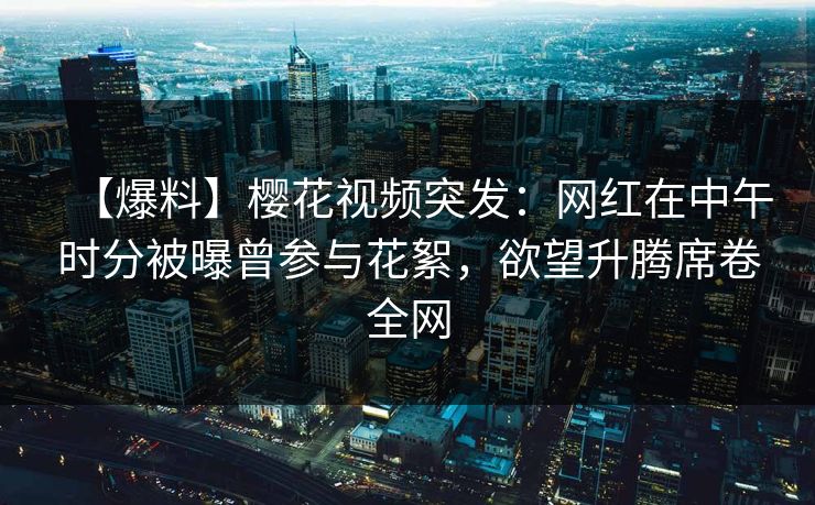 【爆料】樱花视频突发：网红在中午时分被曝曾参与花絮，欲望升腾席卷全网