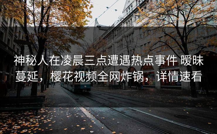 神秘人在凌晨三点遭遇热点事件 暧昧蔓延，樱花视频全网炸锅，详情速看