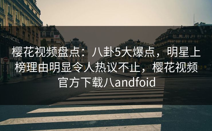 樱花视频盘点：八卦5大爆点，明星上榜理由明显令人热议不止，樱花视频官方下载八andfoid