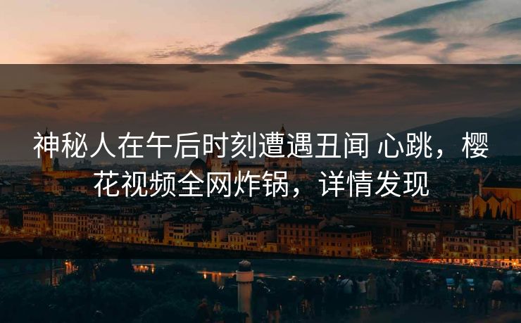 神秘人在午后时刻遭遇丑闻 心跳，樱花视频全网炸锅，详情发现