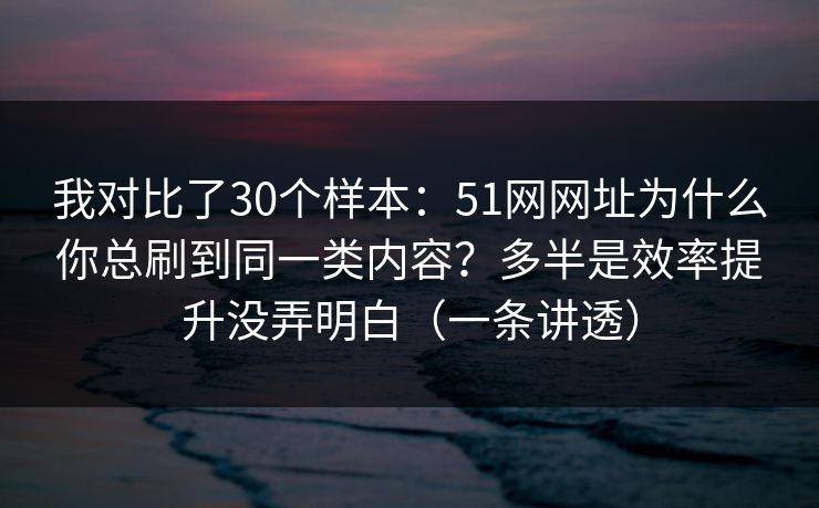 我对比了30个样本：51网网址为什么你总刷到同一类内容？多半是效率提升没弄明白（一条讲透）