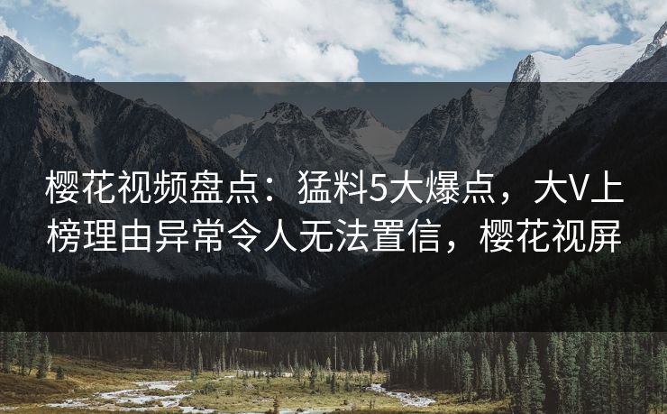 樱花视频盘点:猛料5大爆点,大V上榜理由异常令人无法置信,樱花视屏 樱花视频盘点:猛料5大爆点,大V上榜理由异常令人无法置信,樱花视屏