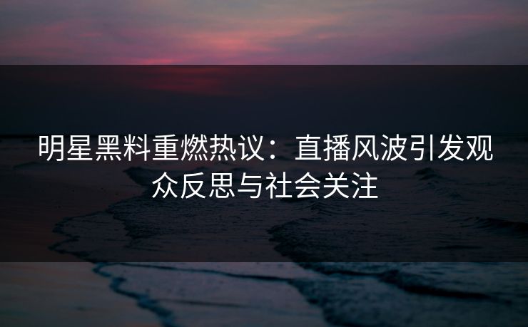 明星黑料重燃热议:直播风波引发观众反思与社会关注 明星黑料重燃热议:直播风波引发观众反思与社会关注
