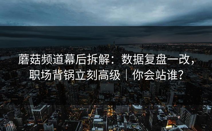 蘑菇频道幕后拆解:数据复盘一改,职场背锅立刻高级|你会站谁? 蘑菇频道幕后拆解:数据复盘一改,职场背锅立刻高级|你会站谁?