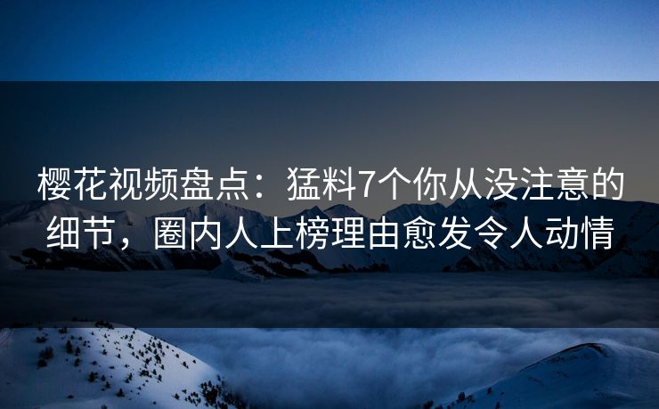 樱花视频盘点：猛料7个你从没注意的细节，圈内人上榜理由愈发令人动情