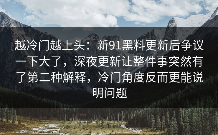 越冷门越上头:新91黑料更新后争议一下大了,深夜更新让整件事突然有了第二种解释,冷门角度反而更能说明问题 越冷门越上头:新91黑料更新后争议一下大了,深夜更新让整件事突然有了第二种解释,冷门角度反而更能说明问题