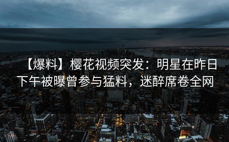 【爆料】樱花视频突发：明星在昨日下午被曝曾参与猛料，迷醉席卷全网