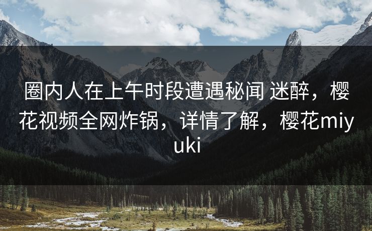 圈内人在上午时段遭遇秘闻 迷醉，樱花视频全网炸锅，详情了解，樱花miyuki