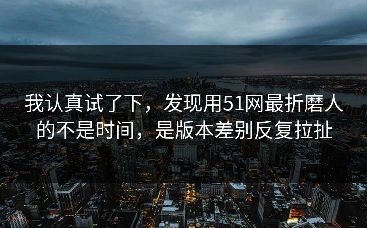 我认真试了下,发现用51网最折磨人的不是时间,是版本差别反复拉扯 我认真试了下,发现用51网最折磨人的不是时间,是版本差别反复拉扯